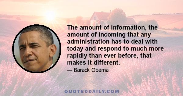 The amount of information, the amount of incoming that any administration has to deal with today and respond to much more rapidly than ever before, that makes it different.