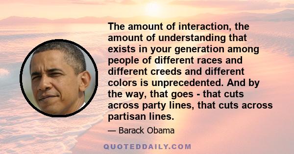 The amount of interaction, the amount of understanding that exists in your generation among people of different races and different creeds and different colors is unprecedented. And by the way, that goes - that cuts