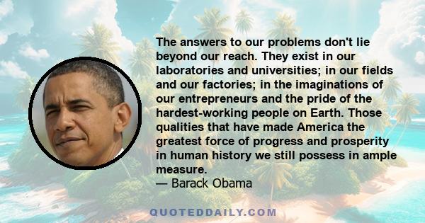 The answers to our problems don't lie beyond our reach. They exist in our laboratories and universities; in our fields and our factories; in the imaginations of our entrepreneurs and the pride of the hardest-working