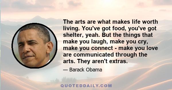 The arts are what makes life worth living. You've got food, you've got shelter, yeah. But the things that make you laugh, make you cry, make you connect - make you love are communicated through the arts. They aren't