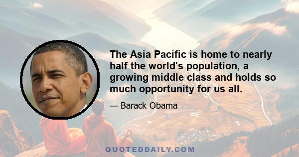 The Asia Pacific is home to nearly half the world's population, a growing middle class and holds so much opportunity for us all.