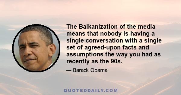 The Balkanization of the media means that nobody is having a single conversation with a single set of agreed-upon facts and assumptions the way you had as recently as the 90s.