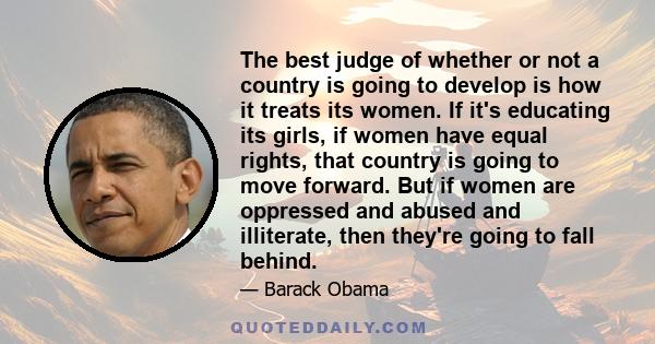 The best judge of whether or not a country is going to develop is how it treats its women. If it's educating its girls, if women have equal rights, that country is going to move forward. But if women are oppressed and