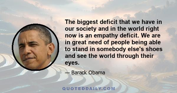 The biggest deficit that we have in our society and in the world right now is an empathy deficit. We are in great need of people being able to stand in somebody else's shoes and see the world through their eyes.