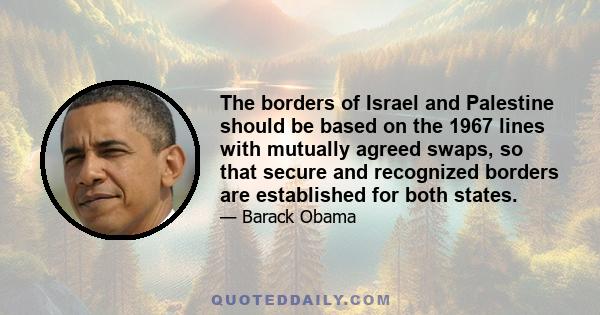 The borders of Israel and Palestine should be based on the 1967 lines with mutually agreed swaps, so that secure and recognized borders are established for both states.