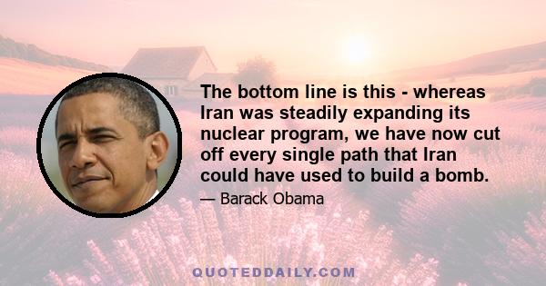 The bottom line is this - whereas Iran was steadily expanding its nuclear program, we have now cut off every single path that Iran could have used to build a bomb.