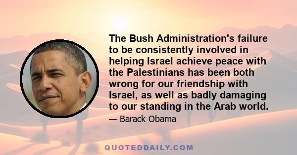 The Bush Administration's failure to be consistently involved in helping Israel achieve peace with the Palestinians has been both wrong for our friendship with Israel, as well as badly damaging to our standing in the