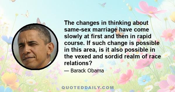 The changes in thinking about same-sex marriage have come slowly at first and then in rapid course. If such change is possible in this area, is it also possible in the vexed and sordid realm of race relations?