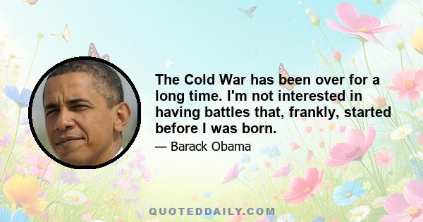 The Cold War has been over for a long time. I'm not interested in having battles that, frankly, started before I was born.