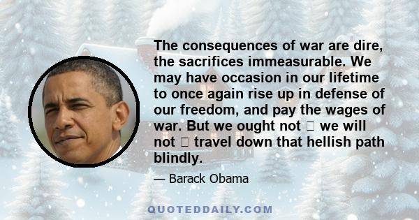 The consequences of war are dire, the sacrifices immeasurable. We may have occasion in our lifetime to once again rise up in defense of our freedom, and pay the wages of war. But we ought not  we will not  travel down 