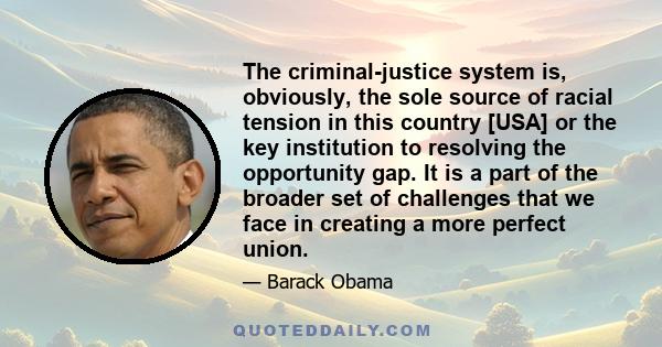 The criminal-justice system is, obviously, the sole source of racial tension in this country [USA] or the key institution to resolving the opportunity gap. It is a part of the broader set of challenges that we face in