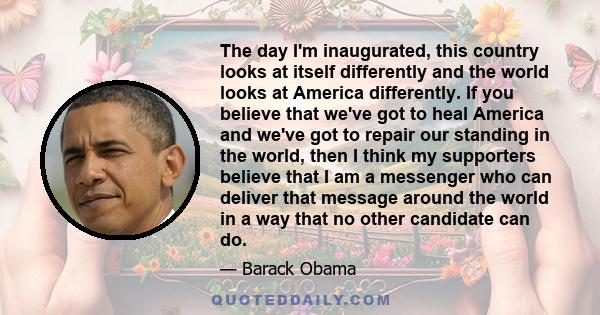 The day I'm inaugurated, this country looks at itself differently and the world looks at America differently. If you believe that we've got to heal America and we've got to repair our standing in the world, then I think 