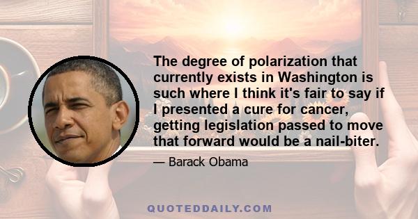 The degree of polarization that currently exists in Washington is such where I think it's fair to say if I presented a cure for cancer, getting legislation passed to move that forward would be a nail-biter.