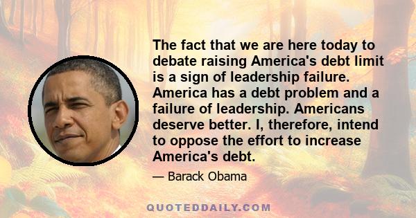 The fact that we are here today to debate raising America's debt limit is a sign of leadership failure. America has a debt problem and a failure of leadership. Americans deserve better. I, therefore, intend to oppose