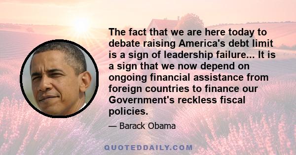 The fact that we are here today to debate raising America's debt limit is a sign of leadership failure... It is a sign that we now depend on ongoing financial assistance from foreign countries to finance our