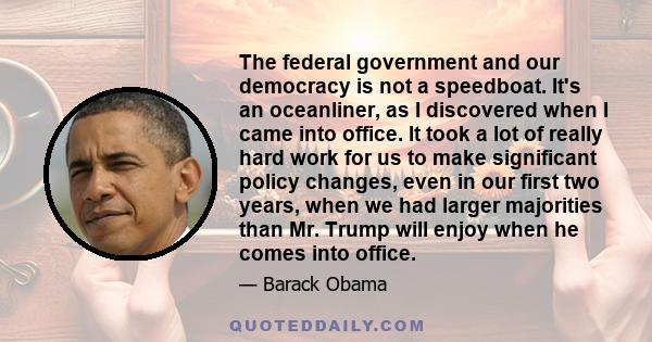 The federal government and our democracy is not a speedboat. It's an oceanliner, as I discovered when I came into office. It took a lot of really hard work for us to make significant policy changes, even in our first