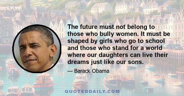 The future must not belong to those who bully women. It must be shaped by girls who go to school and those who stand for a world where our daughters can live their dreams just like our sons.