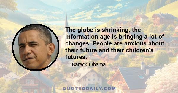 The globe is shrinking, the information age is bringing a lot of changes. People are anxious about their future and their children's futures.