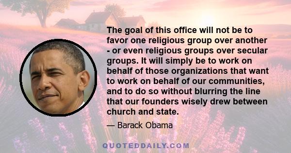 The goal of this office will not be to favor one religious group over another - or even religious groups over secular groups. It will simply be to work on behalf of those organizations that want to work on behalf of our 