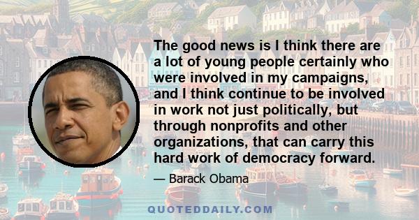 The good news is I think there are a lot of young people certainly who were involved in my campaigns, and I think continue to be involved in work not just politically, but through nonprofits and other organizations,