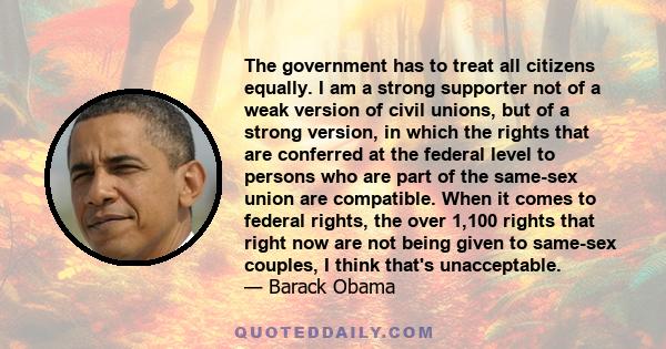 The government has to treat all citizens equally. I am a strong supporter not of a weak version of civil unions, but of a strong version, in which the rights that are conferred at the federal level to persons who are