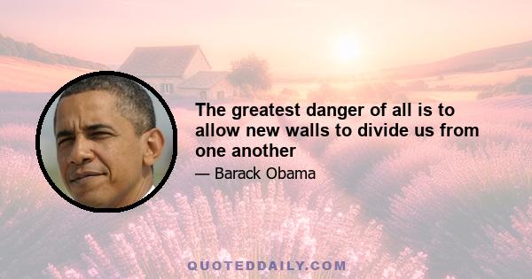 The greatest danger of all is to allow new walls to divide us from one another