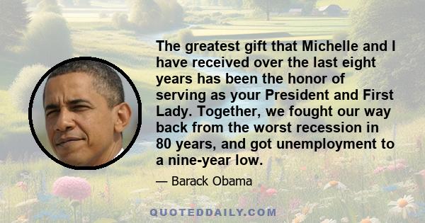 The greatest gift that Michelle and I have received over the last eight years has been the honor of serving as your President and First Lady. Together, we fought our way back from the worst recession in 80 years, and