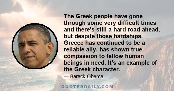 The Greek people have gone through some very difficult times and there's still a hard road ahead, but despite those hardships, Greece has continued to be a reliable ally, has shown true compassion to fellow human beings 