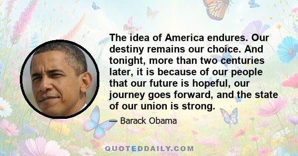 The idea of America endures. Our destiny remains our choice. And tonight, more than two centuries later, it is because of our people that our future is hopeful, our journey goes forward, and the state of our union is