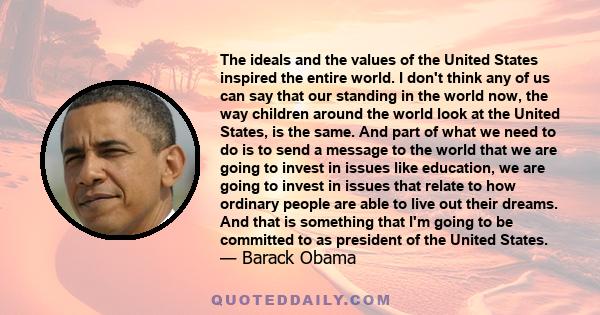 The ideals and the values of the United States inspired the entire world. I don't think any of us can say that our standing in the world now, the way children around the world look at the United States, is the same. And 