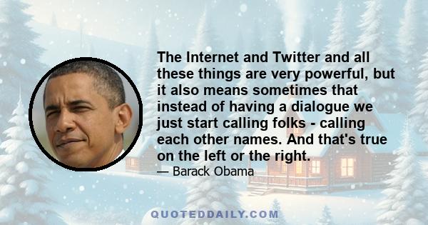 The Internet and Twitter and all these things are very powerful, but it also means sometimes that instead of having a dialogue we just start calling folks - calling each other names. And that's true on the left or the