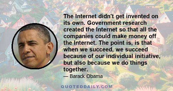 The Internet didn't get invented on its own. Government research created the Internet so that all the companies could make money off the Internet. The point is, is that when we succeed, we succeed because of our