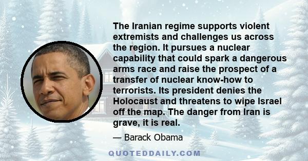 The Iranian regime supports violent extremists and challenges us across the region. It pursues a nuclear capability that could spark a dangerous arms race and raise the prospect of a transfer of nuclear know-how to