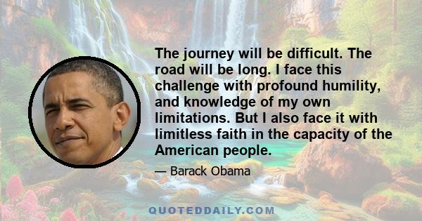 The journey will be difficult. The road will be long. I face this challenge with profound humility, and knowledge of my own limitations. But I also face it with limitless faith in the capacity of the American people.