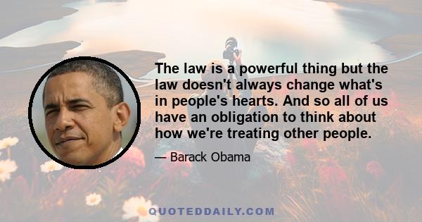 The law is a powerful thing but the law doesn't always change what's in people's hearts. And so all of us have an obligation to think about how we're treating other people.