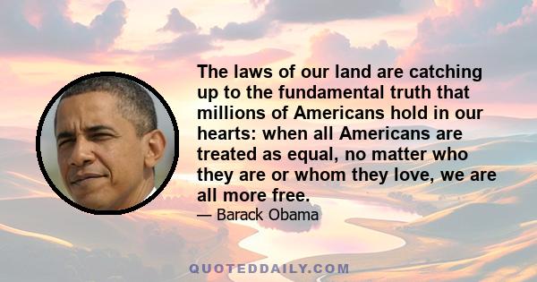 The laws of our land are catching up to the fundamental truth that millions of Americans hold in our hearts: when all Americans are treated as equal, no matter who they are or whom they love, we are all more free.