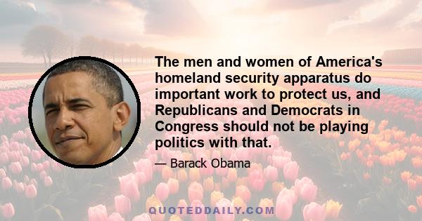 The men and women of America's homeland security apparatus do important work to protect us, and Republicans and Democrats in Congress should not be playing politics with that.