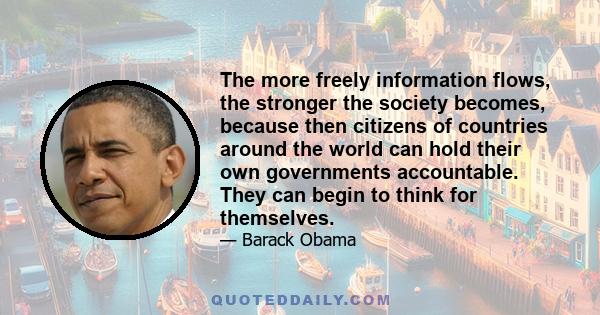 The more freely information flows, the stronger the society becomes, because then citizens of countries around the world can hold their own governments accountable. They can begin to think for themselves.