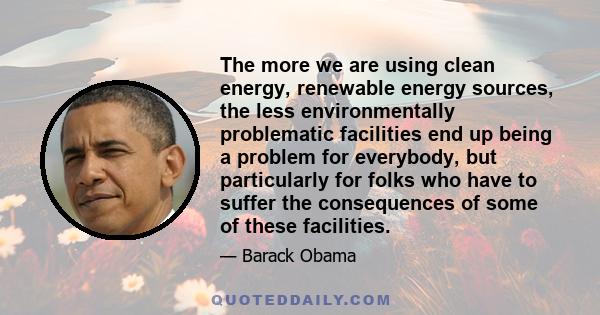 The more we are using clean energy, renewable energy sources, the less environmentally problematic facilities end up being a problem for everybody, but particularly for folks who have to suffer the consequences of some