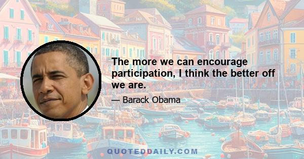 The more we can encourage participation, I think the better off we are.