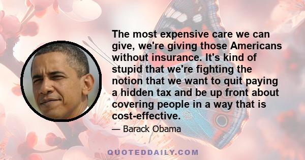 The most expensive care we can give, we're giving those Americans without insurance. It's kind of stupid that we're fighting the notion that we want to quit paying a hidden tax and be up front about covering people in a 