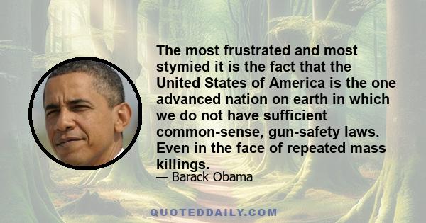 The most frustrated and most stymied it is the fact that the United States of America is the one advanced nation on earth in which we do not have sufficient common-sense, gun-safety laws. Even in the face of repeated