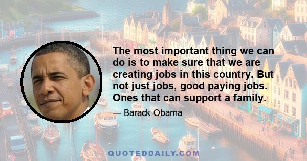 The most important thing we can do is to make sure that we are creating jobs in this country. But not just jobs, good paying jobs. Ones that can support a family.