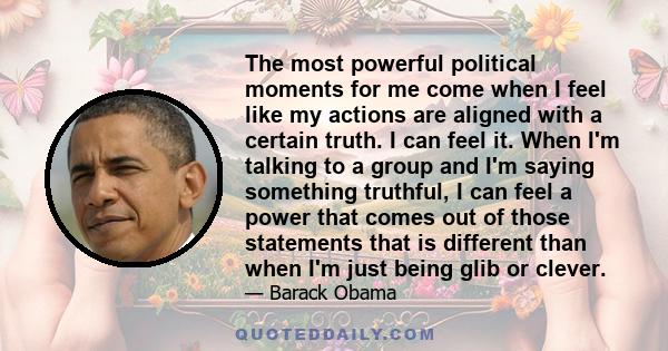 The most powerful political moments for me come when I feel like my actions are aligned with a certain truth. I can feel it. When I'm talking to a group and I'm saying something truthful, I can feel a power that comes