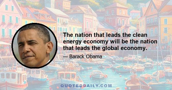 The nation that leads the clean energy economy will be the nation that leads the global economy.