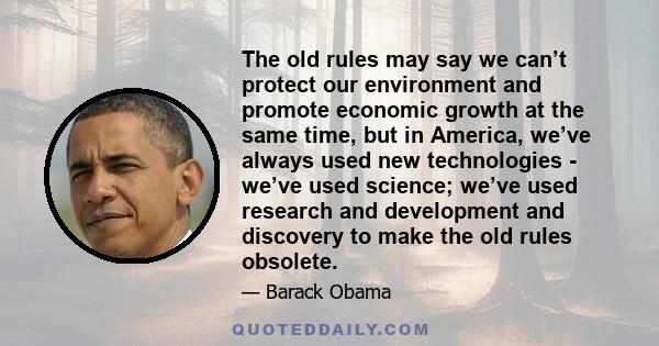 The old rules may say we can’t protect our environment and promote economic growth at the same time, but in America, we’ve always used new technologies - we’ve used science; we’ve used research and development and