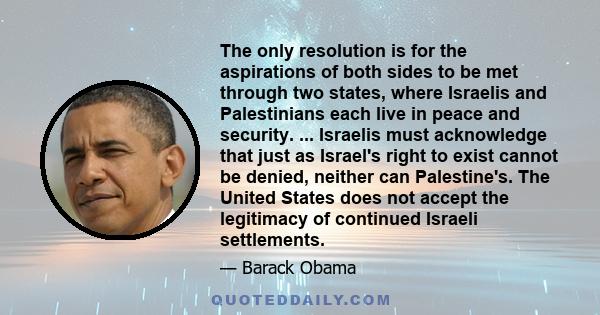 The only resolution is for the aspirations of both sides to be met through two states, where Israelis and Palestinians each live in peace and security. ... Israelis must acknowledge that just as Israel's right to exist