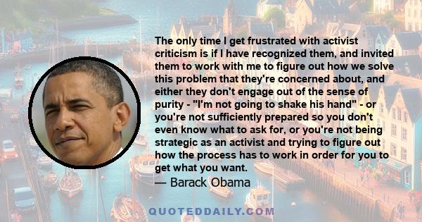 The only time I get frustrated with activist criticism is if I have recognized them, and invited them to work with me to figure out how we solve this problem that they're concerned about, and either they don't engage