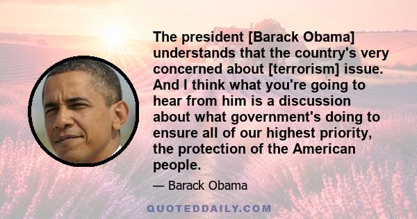 The president [Barack Obama] understands that the country's very concerned about [terrorism] issue. And I think what you're going to hear from him is a discussion about what government's doing to ensure all of our