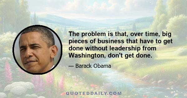 The problem is that, over time, big pieces of business that have to get done without leadership from Washington, don't get done.